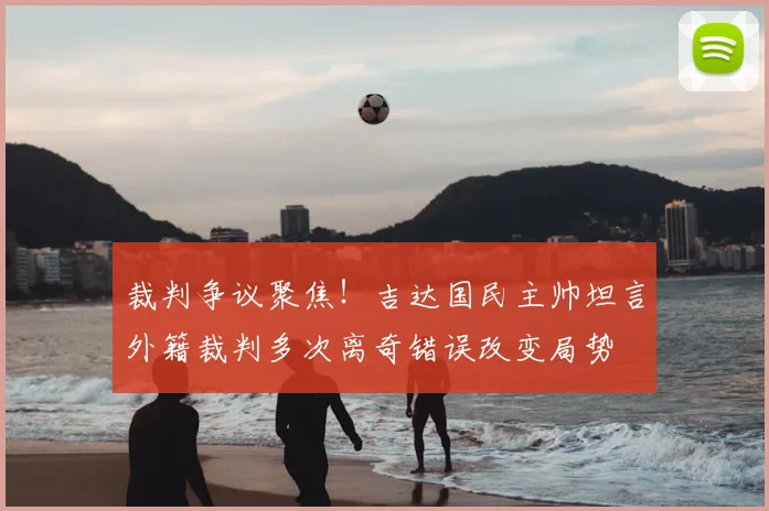 裁判争议聚焦!吉达国民主帅坦言外籍裁判多次离奇错误改变局势