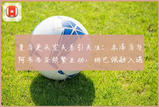 皇马更衣室关系引关注:本泽马与阿韦洛亚频繁互动,姆巴佩融入遇冷?