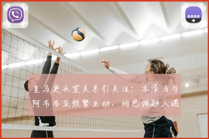 皇马更衣室关系引关注：本泽马与阿韦洛亚频繁互动，姆巴佩融入遇冷？