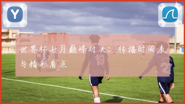 世界杯七月巅峰对决：转播时间表与精彩看点