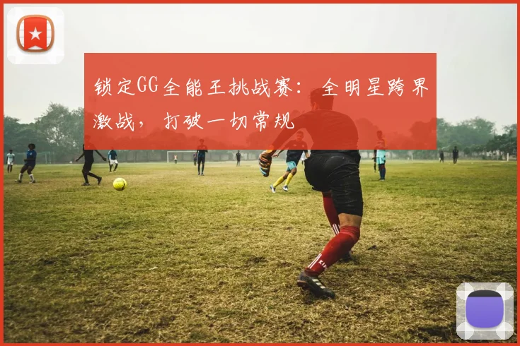 锁定GG全能王挑战赛:全明星跨界激战,打破一切常规