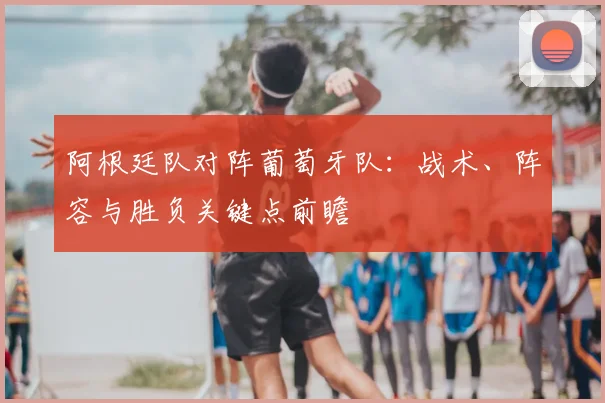 阿根廷队对阵葡萄牙队：战术、阵容与胜负关键点前瞻