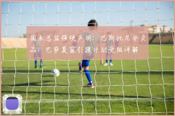 国米总监强硬声明：巴斯托尼非卖品，巴萨夏窗引援计划受阻详解