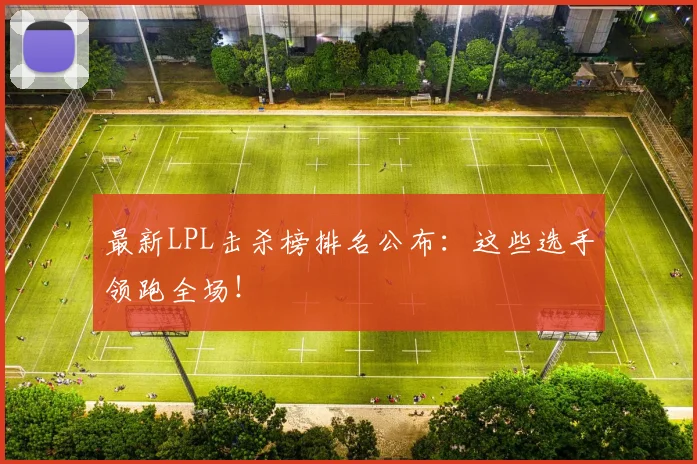最新LPL击杀榜排名公布：这些选手领跑全场！