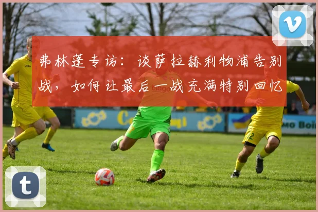 弗林蓬专访：谈萨拉赫利物浦告别战，如何让最后一战充满特别回忆