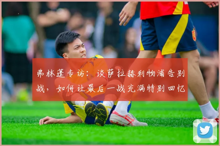 弗林蓬专访：谈萨拉赫利物浦告别战，如何让最后一战充满特别回忆