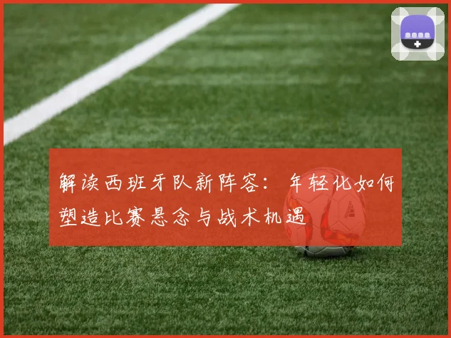 解读西班牙队新阵容：年轻化如何塑造比赛悬念与战术机遇