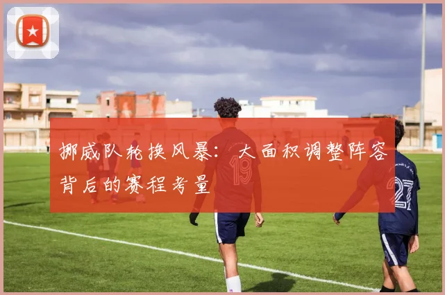挪威队轮换风暴:大面积调整阵容背后的赛程考量