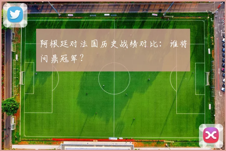 阿根廷对法国历史战绩对比：谁将问鼎冠军？