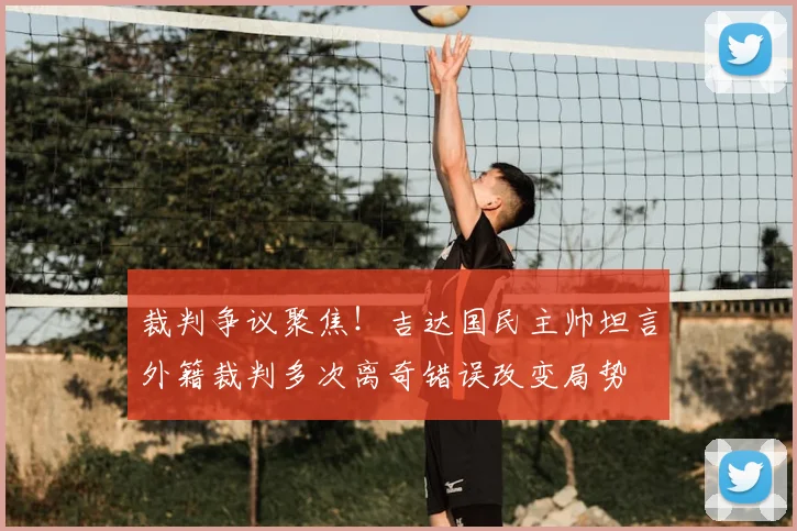 裁判争议聚焦！吉达国民主帅坦言外籍裁判多次离奇错误改变局势