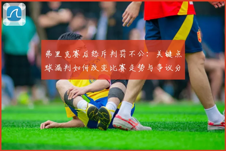 弗里克赛后怒斥判罚不公:关键点球漏判如何改变比赛走势与争议分析
